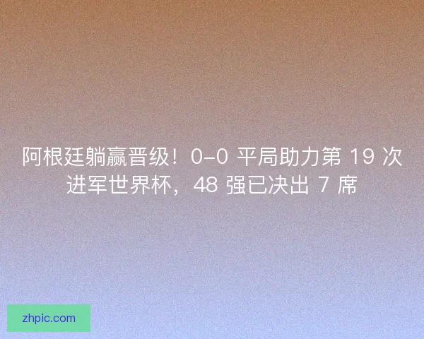 阿根廷躺赢晋级！0-0 平局助力第 19 次进军世界杯，48 强已决出 7 席