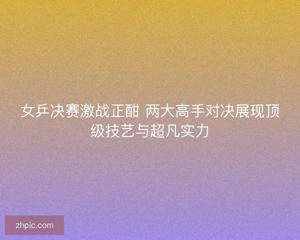 女乒决赛激战正酣 两大高手对决展现顶级技艺与超凡实力