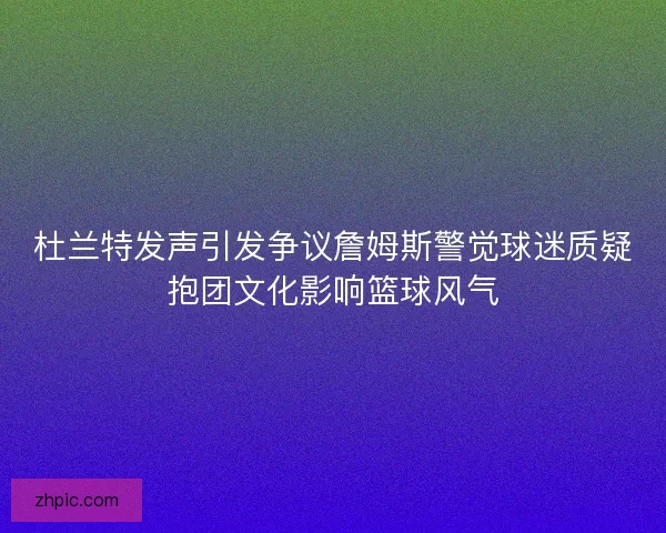杜兰特发声引发争议詹姆斯警觉球迷质疑抱团文化影响篮球风气
