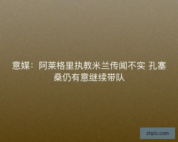 意媒：阿莱格里执教米兰传闻不实 孔塞桑仍有意继续带队
