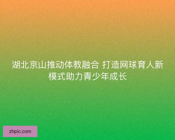 湖北京山推动体教融合 打造网球育人新模式助力青少年成长