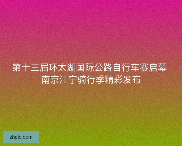 第十三届环太湖国际公路自行车赛启幕 南京江宁骑行季精彩发布