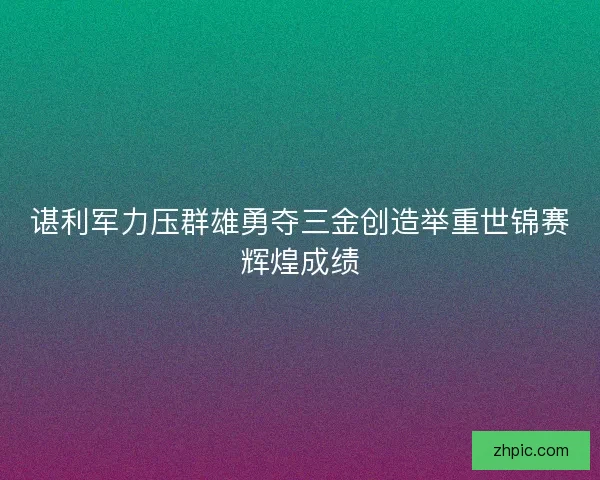 谌利军力压群雄勇夺三金创造举重世锦赛辉煌成绩