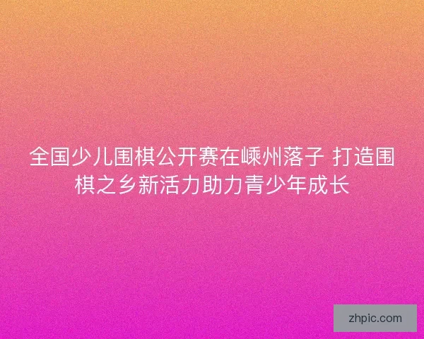 全国少儿围棋公开赛在嵊州落子 打造围棋之乡新活力助力青少年成长